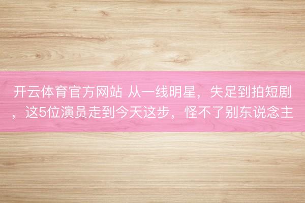 开云体育官方网站 从一线明星，失足到拍短剧，这5位演员走到今天这步，怪不了别东说念主