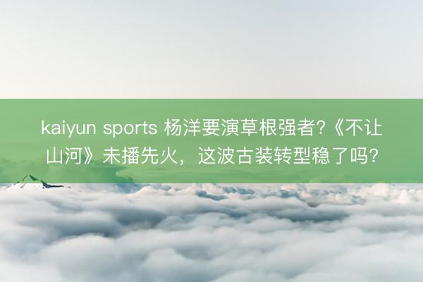 kaiyun sports 杨洋要演草根强者?《不让山河》未播先火,这波古装转型稳了吗?