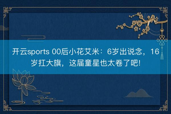开云sports 00后小花艾米：6岁出说念，16岁扛大旗，这届童星也太卷了吧!