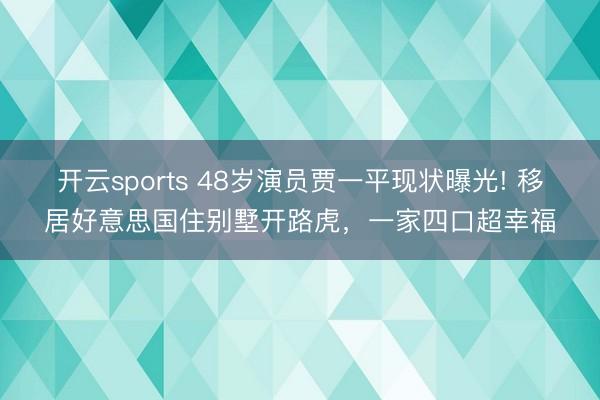 开云sports 48岁演员贾一平现状曝光! 移居好意思国住别墅开路虎，一家四口超幸福
