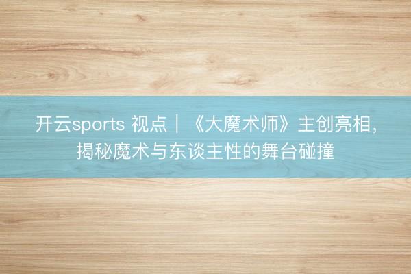 开云sports 视点｜《大魔术师》主创亮相，揭秘魔术与东谈主性的舞台碰撞