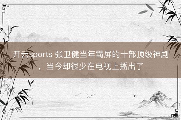 开云sports 张卫健当年霸屏的十部顶级神剧，当今却很少在电视上播出了