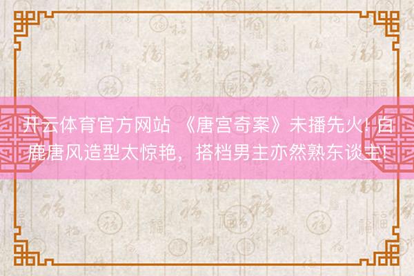 开云体育官方网站 《唐宫奇案》未播先火! 白鹿唐风造型太惊艳，搭档男主亦然熟东谈主!