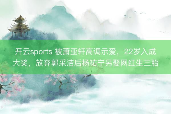 开云sports 被萧亚轩高调示爱，22岁入成大奖，放弃郭采洁后杨祐宁另娶网红生三胎