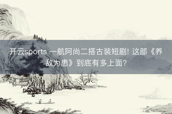 开云sports 一航阿尚二搭古装短剧! 这部《养敌为患》到底有多上面?