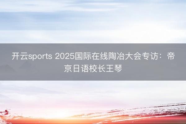 开云sports 2025国际在线陶冶大会专访：帝京日语校长王琴