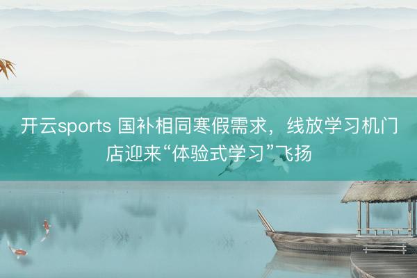 开云sports 国补相同寒假需求，线放学习机门店迎来“体验式学习”飞扬