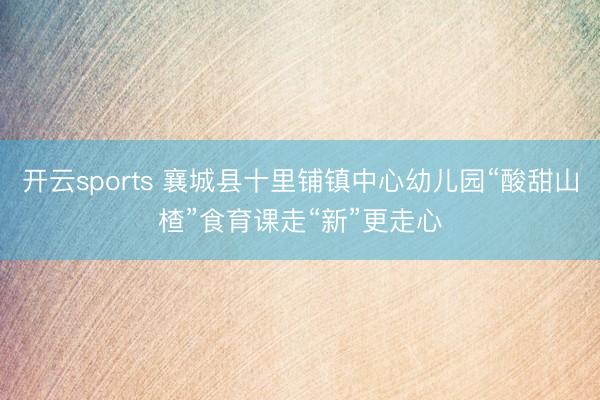 开云sports 襄城县十里铺镇中心幼儿园“酸甜山楂”食育课走“新”更走心
