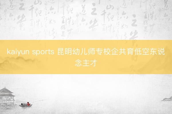 kaiyun sports 昆明幼儿师专校企共育低空东说念主才