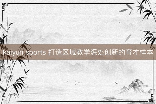kaiyun sports 打造区域教学惩处创新的育才样本