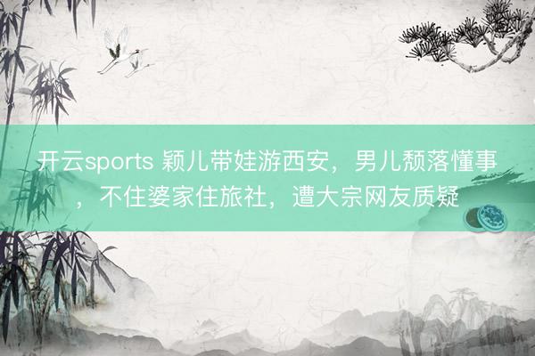 开云sports 颖儿带娃游西安，男儿颓落懂事，不住婆家住旅社，遭大宗网友质疑