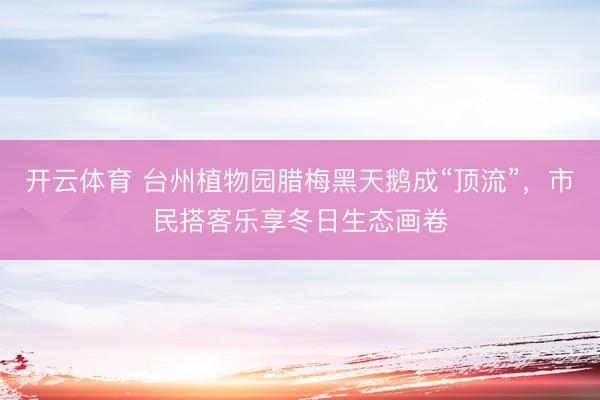 开云体育 台州植物园腊梅黑天鹅成“顶流”，市民搭客乐享冬日生态画卷
