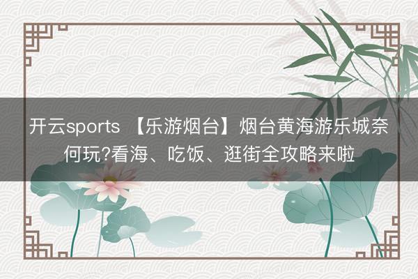 开云sports 【乐游烟台】烟台黄海游乐城奈何玩?看海、吃饭、逛街全攻略来啦
