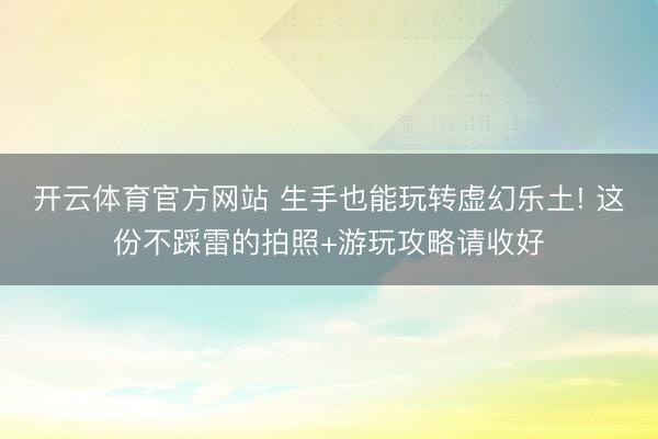 开云体育官方网站 生手也能玩转虚幻乐土! 这份不踩雷的拍照+游玩攻略请收好