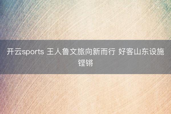 开云sports 王人鲁文旅向新而行 好客山东设施铿锵