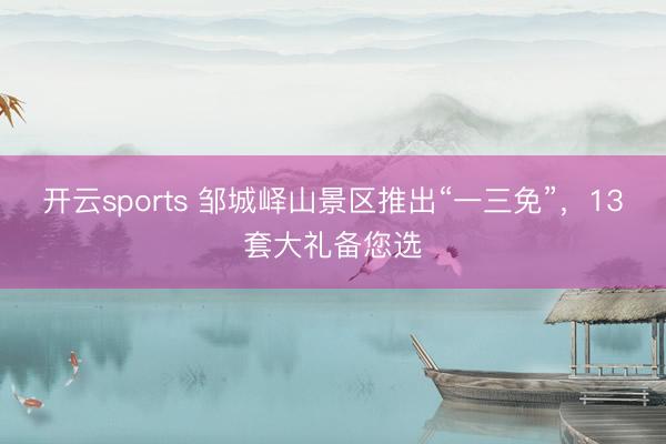 开云sports 邹城峄山景区推出“一三免”,13套大礼备您选