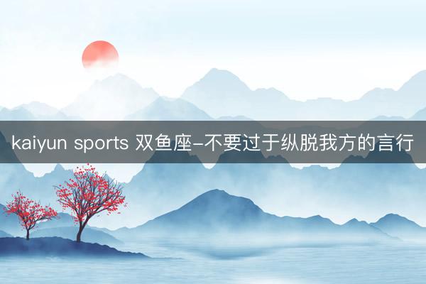 kaiyun sports 双鱼座-不要过于纵脱我方的言行