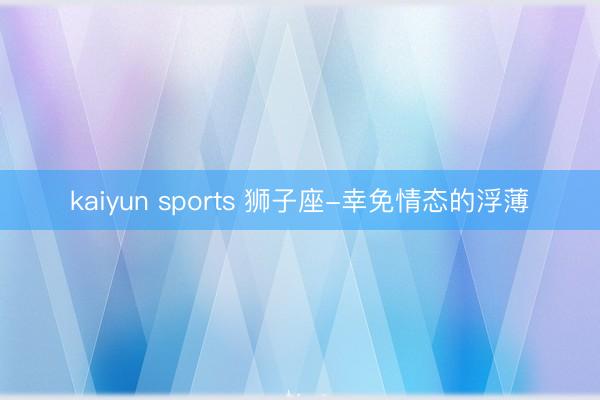 kaiyun sports 狮子座-幸免情态的浮薄