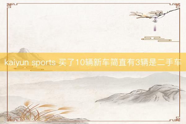 kaiyun sports 买了10辆新车简直有3辆是二手车