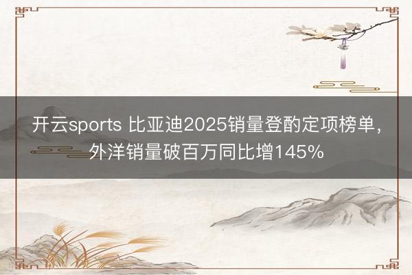 开云sports 比亚迪2025销量登酌定项榜单，外洋销量破百万同比增145%
