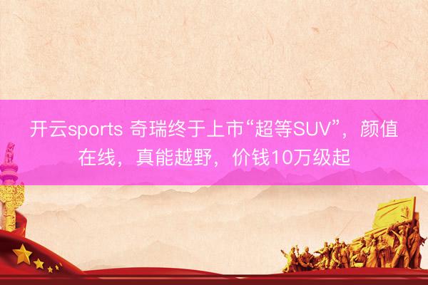 开云sports 奇瑞终于上市“超等SUV”,颜值在线,真能越野,价钱10万级起
