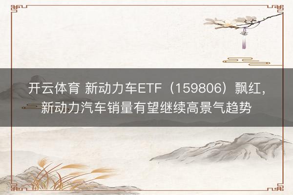 开云体育 新动力车ETF（159806）飘红，新动力汽车销量有望继续高景气趋势