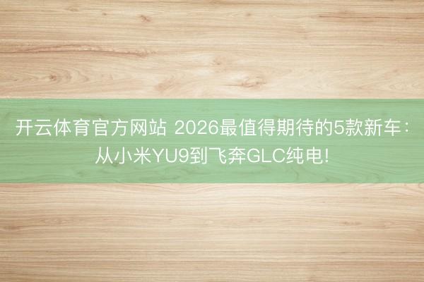 开云体育官方网站 2026最值得期待的5款新车：从小米YU9到飞奔GLC纯电!