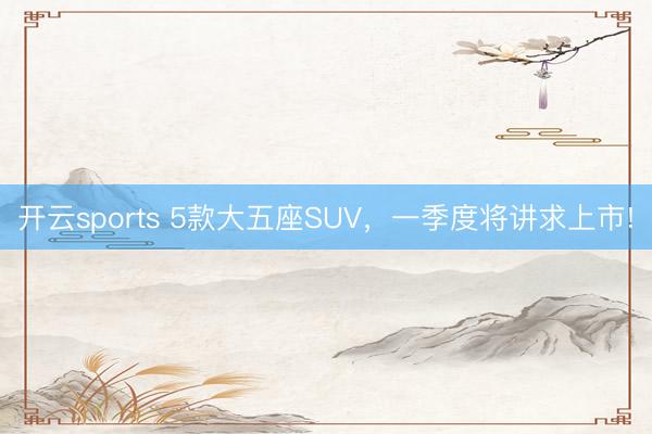 开云sports 5款大五座SUV,一季度将讲求上市!