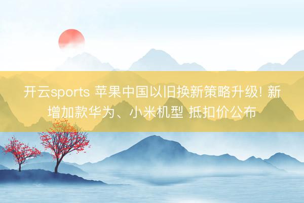 开云sports 苹果中国以旧换新策略升级! 新增加款华为、小米机型 抵扣价公布