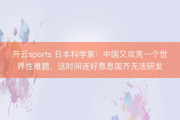 开云sports 日本科学家:中国又攻克一个世界性难题,这时间连好意思国齐无法研发