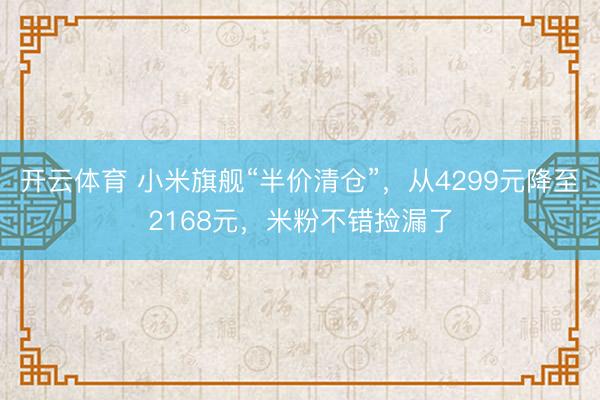 开云体育 小米旗舰“半价清仓”，从4299元降至2168元，米粉不错捡漏了