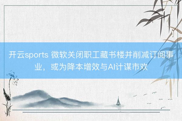 开云sports 微软关闭职工藏书楼并削减订阅事业，或为降本增效与AI计谋市欢