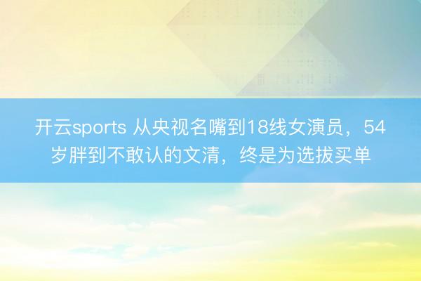 开云sports 从央视名嘴到18线女演员，54岁胖到不敢认的文清，终是为选拔买单