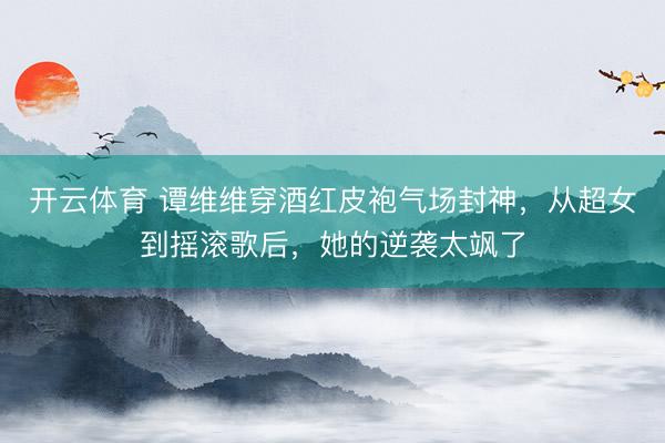 开云体育 谭维维穿酒红皮袍气场封神，从超女到摇滚歌后，她的逆袭太飒了