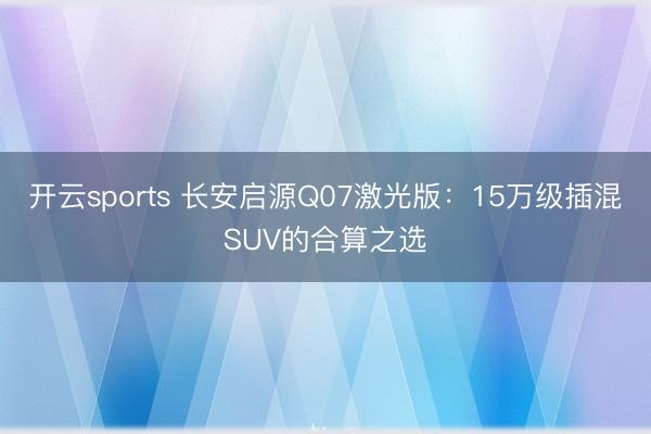 开云sports 长安启源Q07激光版：15万级插混SUV的合算之选