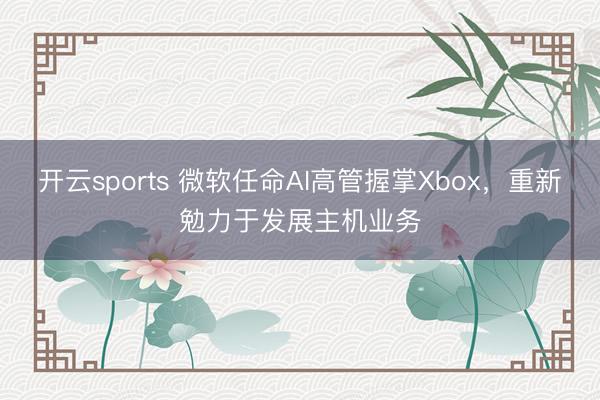 开云sports 微软任命AI高管握掌Xbox,重新勉力于发展主机业务