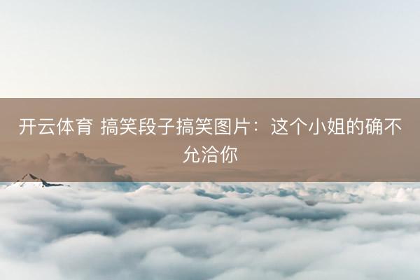 开云体育 搞笑段子搞笑图片：这个小姐的确不允洽你
