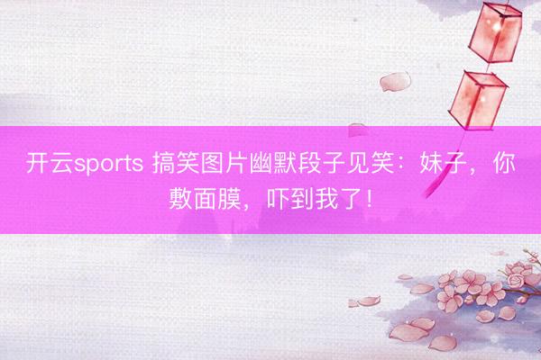 开云sports 搞笑图片幽默段子见笑：妹子，你敷面膜，吓到我了！