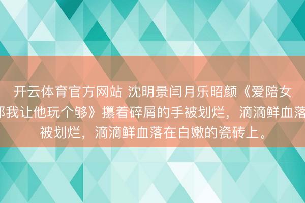 开云体育官方网站 沈明景闫月乐昭颜《爱陪女昆仲玩大冒险,那我让他玩个够》攥着碎屑的手被划烂,滴滴鲜血落在白嫩的瓷砖上。