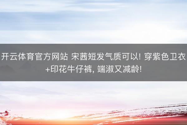 开云体育官方网站 宋茜短发气质可以! 穿紫色卫衣+印花牛仔裤，<a href=