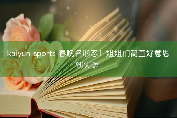 kaiyun sports 春晚名形态！姐姐们简直好意思到失语！