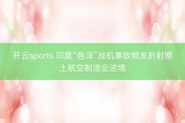 开云sports 印度“色泽”战机事故频发折射原土航空制造业逆境