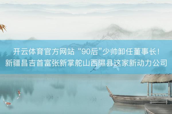 开云体育官方网站 “90后”少帅卸任董事长！新疆昌吉首富张新掌舵山西隰县这家新动力公司