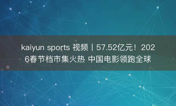 kaiyun sports 视频丨57.52亿元!2026春节档市集火热 中国电影领跑全球
