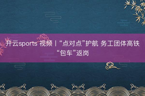 开云sports 视频丨“点对点”护航 务工团体高铁“包车”返岗