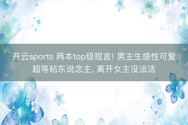 开云sports 两本top级现言! 男主生感性可爱超等粘东说念主， 离开女主没法活