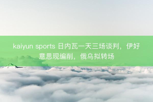 kaiyun sports 日内瓦一天三场谈判，伊好意思现编削，俄乌拟转场