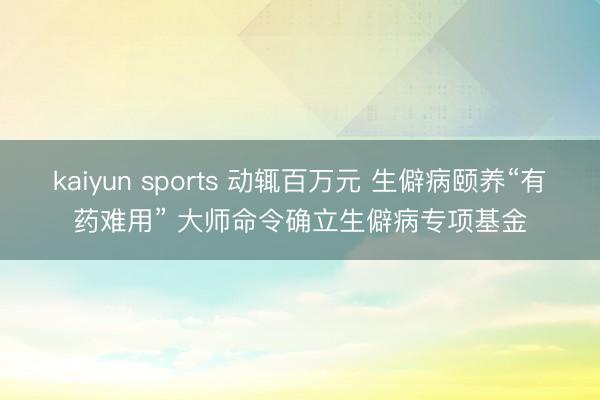 kaiyun sports 动辄百万元 生僻病颐养“有药难用” 大师命令确立生僻病专项基金