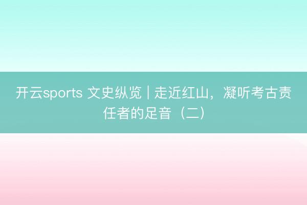 开云sports 文史纵览 | 走近红山，凝听考古责任者的足音（二）