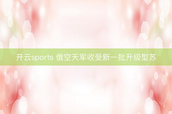 开云sports 俄空天军收受新一批升级型苏